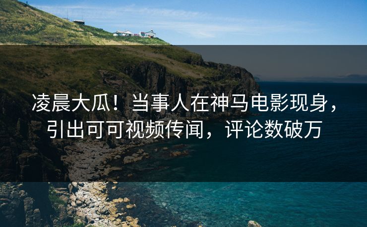 凌晨大瓜！当事人在神马电影现身，引出可可视频传闻，评论数破万