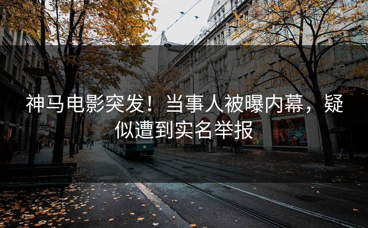 神马电影突发！当事人被曝内幕，疑似遭到实名举报