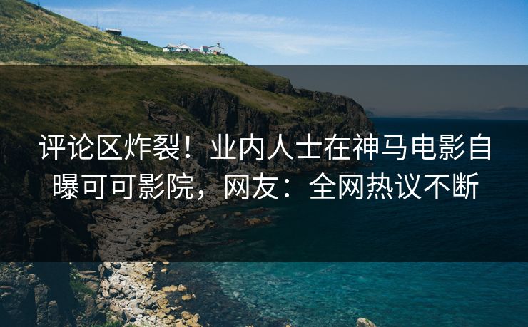 评论区炸裂！业内人士在神马电影自曝可可影院，网友：全网热议不断