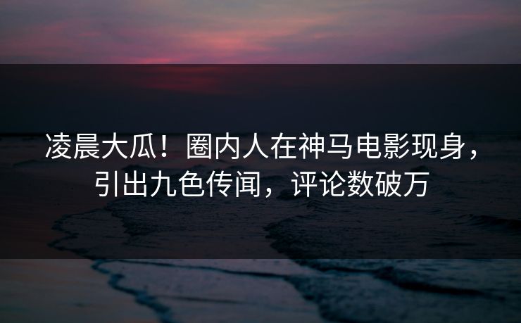 凌晨大瓜！圈内人在神马电影现身，引出九色传闻，评论数破万