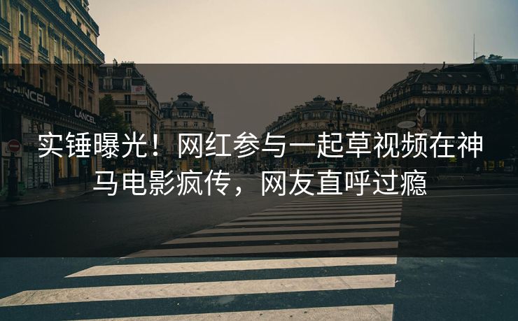 实锤曝光！网红参与一起草视频在神马电影疯传，网友直呼过瘾