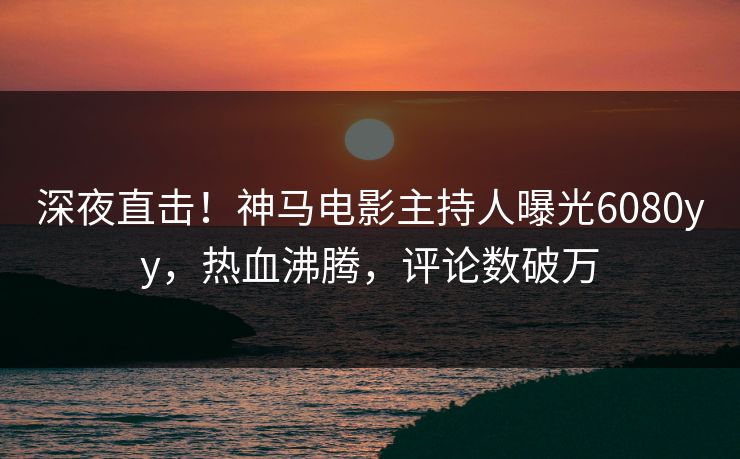 深夜直击！神马电影主持人曝光6080yy，热血沸腾，评论数破万