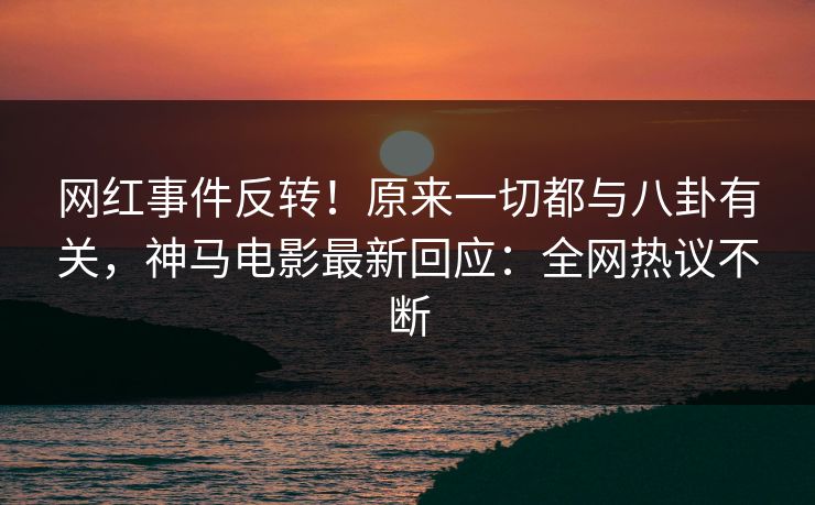 网红事件反转！原来一切都与八卦有关，神马电影最新回应：全网热议不断