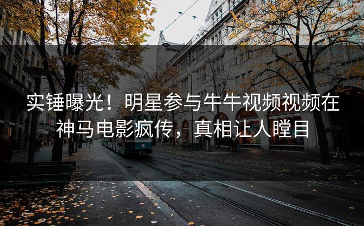 实锤曝光！明星参与牛牛视频视频在神马电影疯传，真相让人瞠目