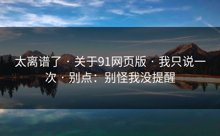太离谱了 · 关于91网页版 · 我只说一次 · 别点：别怪我没提醒