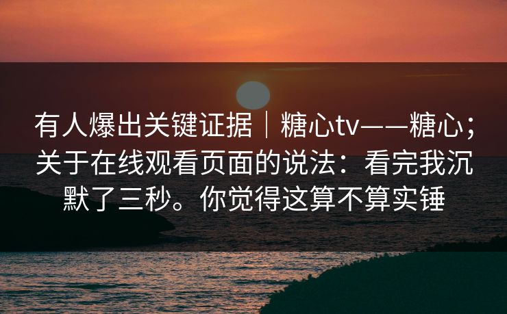有人爆出关键证据｜糖心tv——糖心；关于在线观看页面的说法：看完我沉默了三秒。你觉得这算不算实锤
