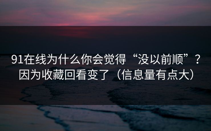91在线为什么你会觉得“没以前顺”？因为收藏回看变了（信息量有点大）