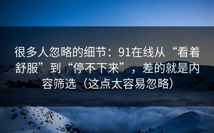 很多人忽略的细节：91在线从“看着舒服”到“停不下来”，差的就是内容筛选（这点太容易忽略）