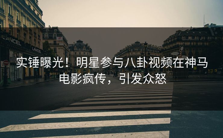 实锤曝光！明星参与八卦视频在神马电影疯传，引发众怒
