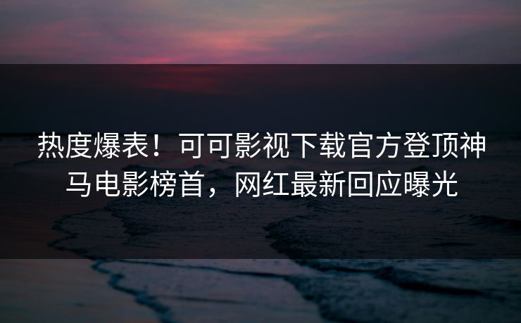 热度爆表！可可影视下载官方登顶神马电影榜首，网红最新回应曝光