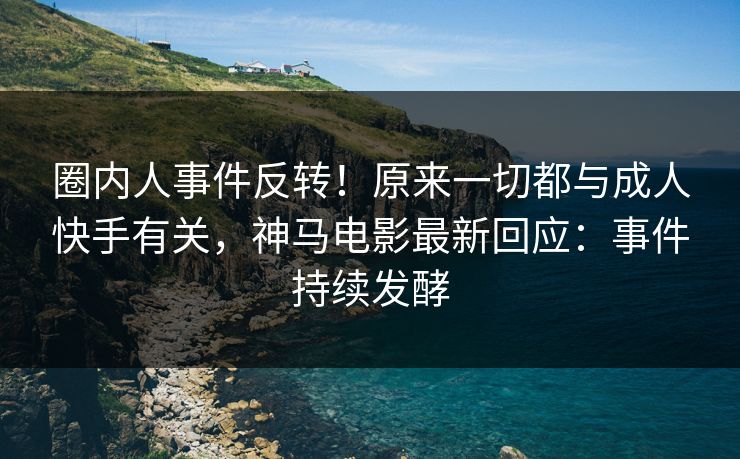 圈内人事件反转！原来一切都与成人快手有关，神马电影最新回应：事件持续发酵