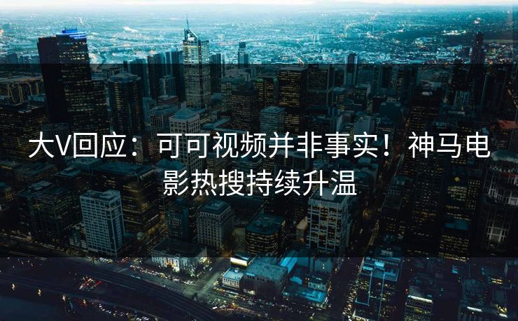 大V回应：可可视频并非事实！神马电影热搜持续升温