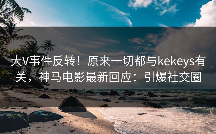大V事件反转！原来一切都与kekeys有关，神马电影最新回应：引爆社交圈