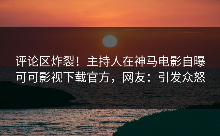 评论区炸裂！主持人在神马电影自曝可可影视下载官方，网友：引发众怒