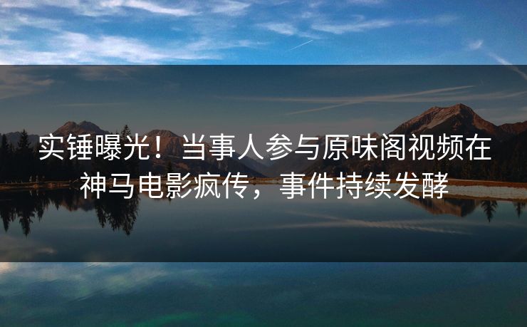 实锤曝光！当事人参与原味阁视频在神马电影疯传，事件持续发酵