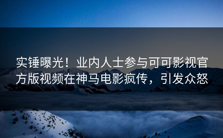 实锤曝光！业内人士参与可可影视官方版视频在神马电影疯传，引发众怒