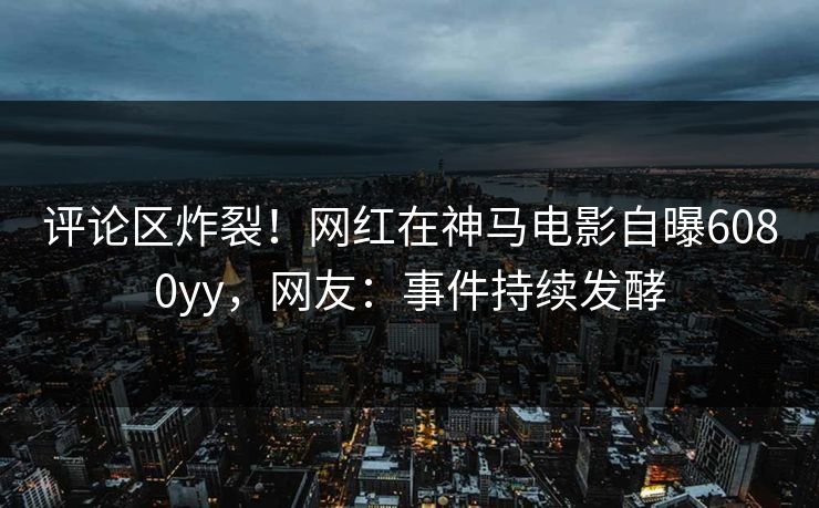 评论区炸裂！网红在神马电影自曝6080yy，网友：事件持续发酵
