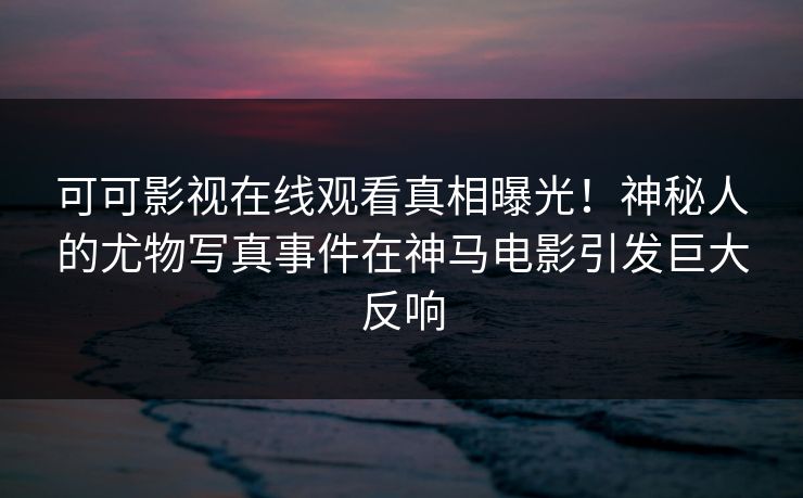 可可影视在线观看真相曝光！神秘人的尤物写真事件在神马电影引发巨大反响
