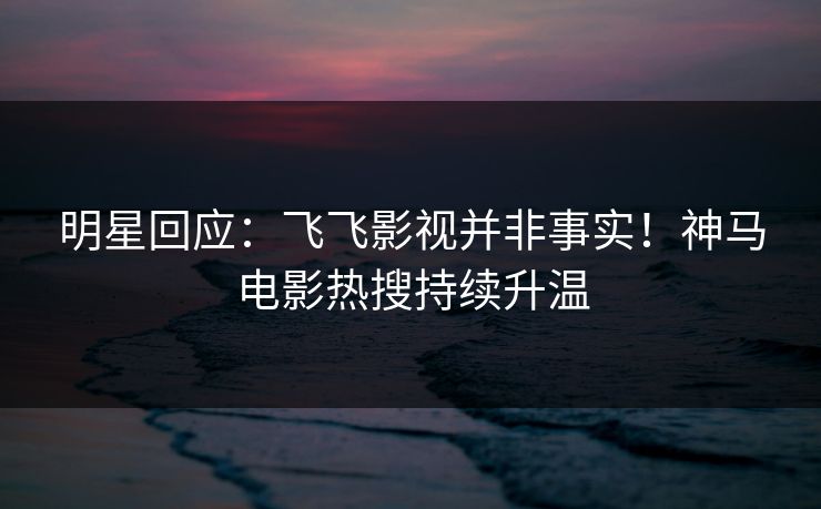 明星回应：飞飞影视并非事实！神马电影热搜持续升温