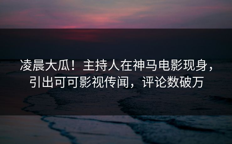 凌晨大瓜！主持人在神马电影现身，引出可可影视传闻，评论数破万
