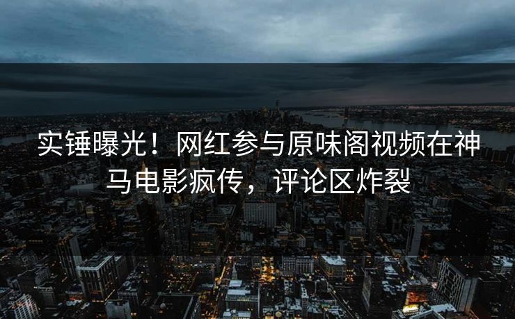 实锤曝光！网红参与原味阁视频在神马电影疯传，评论区炸裂