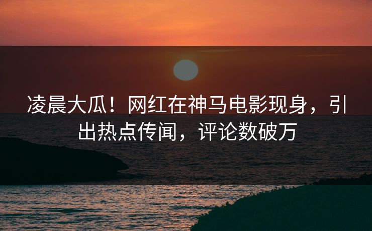 凌晨大瓜！网红在神马电影现身，引出热点传闻，评论数破万