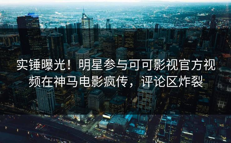 实锤曝光！明星参与可可影视官方视频在神马电影疯传，评论区炸裂