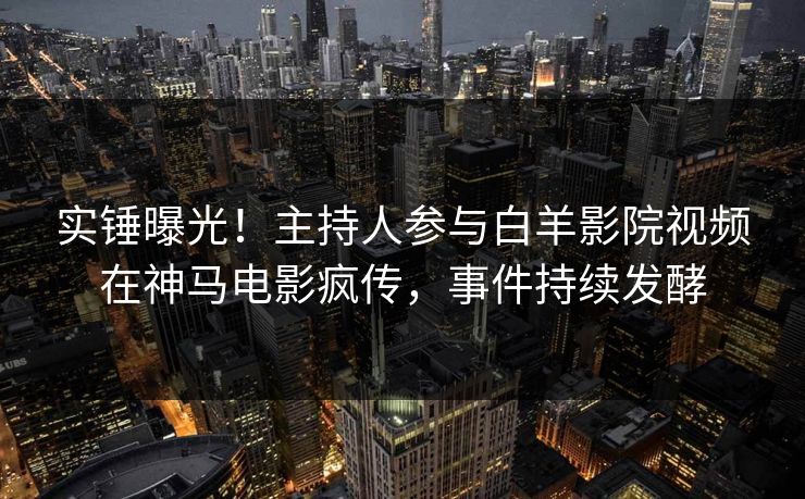 实锤曝光！主持人参与白羊影院视频在神马电影疯传，事件持续发酵