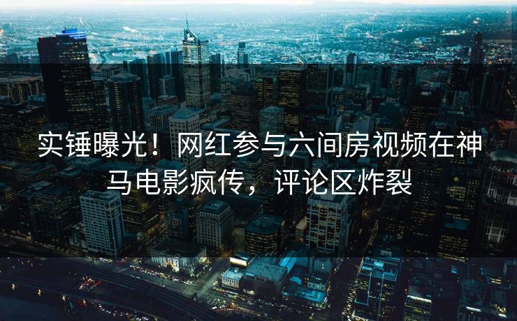 实锤曝光！网红参与六间房视频在神马电影疯传，评论区炸裂