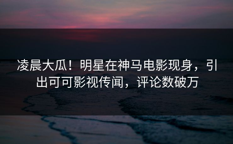 凌晨大瓜！明星在神马电影现身，引出可可影视传闻，评论数破万