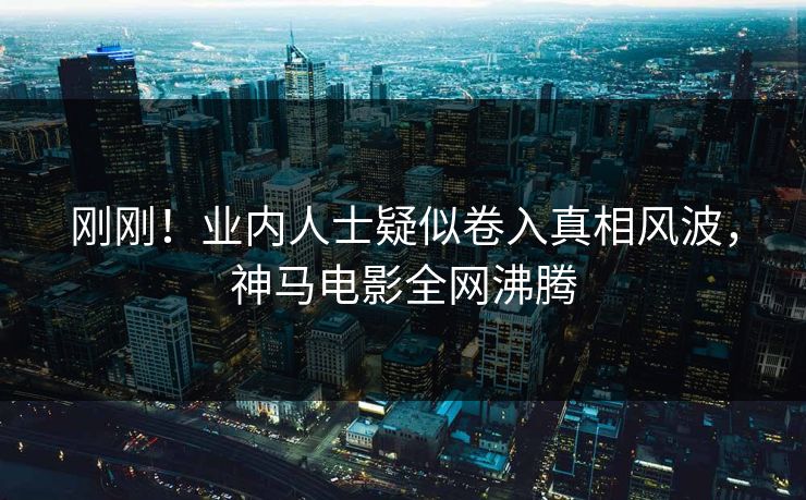 刚刚！业内人士疑似卷入真相风波，神马电影全网沸腾