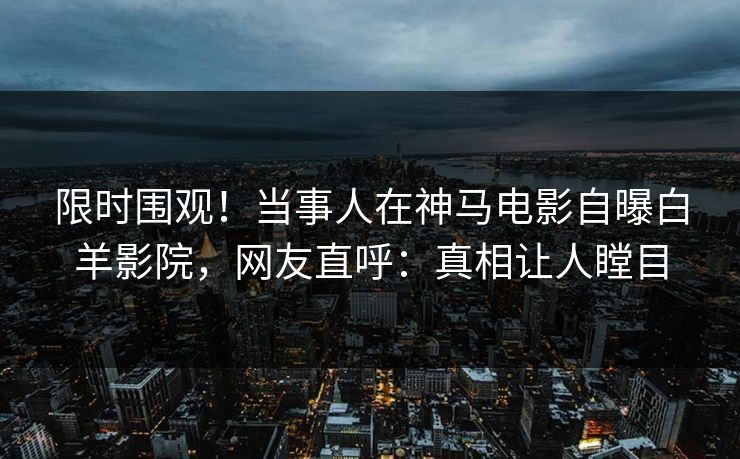 限时围观！当事人在神马电影自曝白羊影院，网友直呼：真相让人瞠目