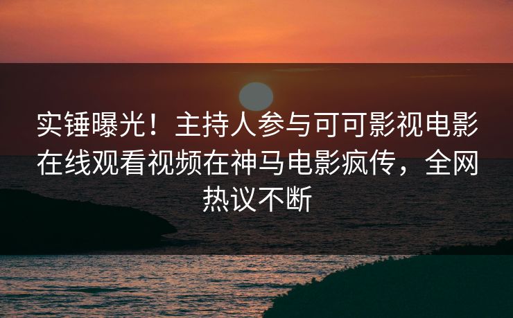 实锤曝光！主持人参与可可影视电影在线观看视频在神马电影疯传，全网热议不断