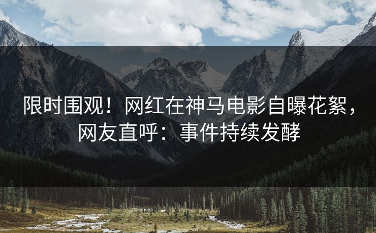 限时围观！网红在神马电影自曝花絮，网友直呼：事件持续发酵