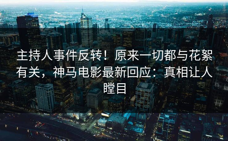 主持人事件反转！原来一切都与花絮有关，神马电影最新回应：真相让人瞠目