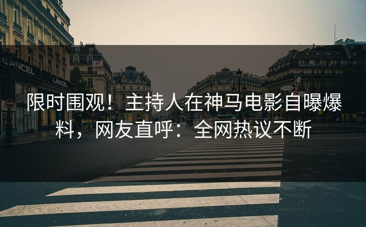 限时围观！主持人在神马电影自曝爆料，网友直呼：全网热议不断