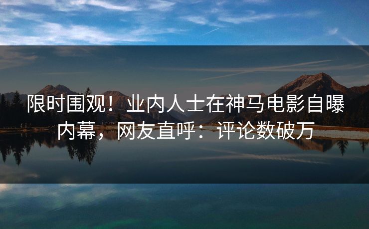 限时围观！业内人士在神马电影自曝内幕，网友直呼：评论数破万