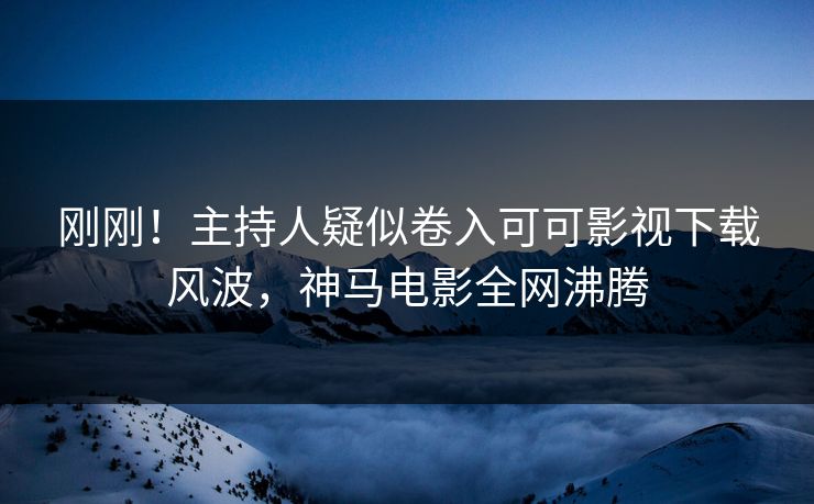 刚刚！主持人疑似卷入可可影视下载风波，神马电影全网沸腾