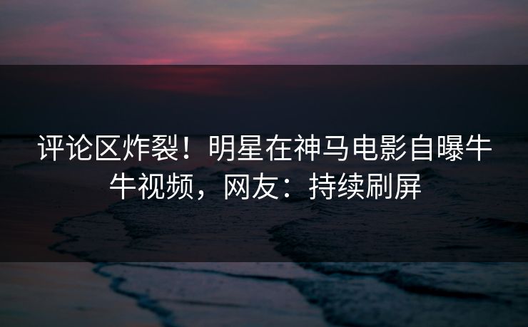 评论区炸裂！明星在神马电影自曝牛牛视频，网友：持续刷屏