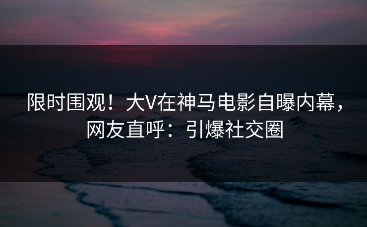 限时围观！大V在神马电影自曝内幕，网友直呼：引爆社交圈