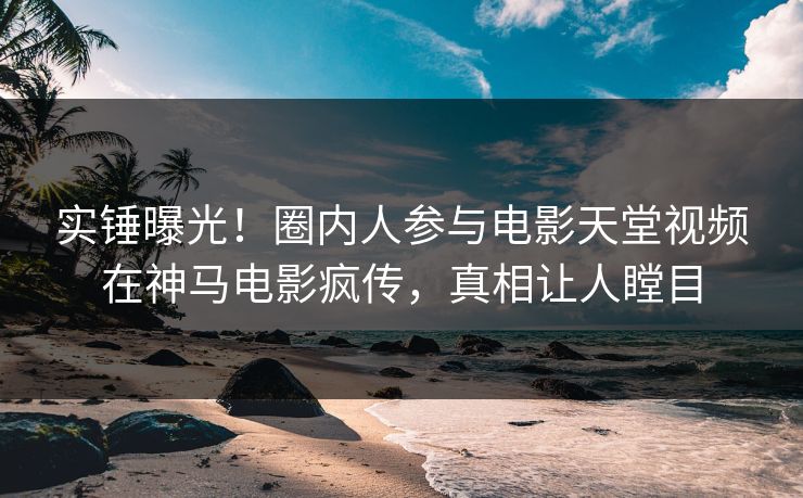 实锤曝光！圈内人参与电影天堂视频在神马电影疯传，真相让人瞠目