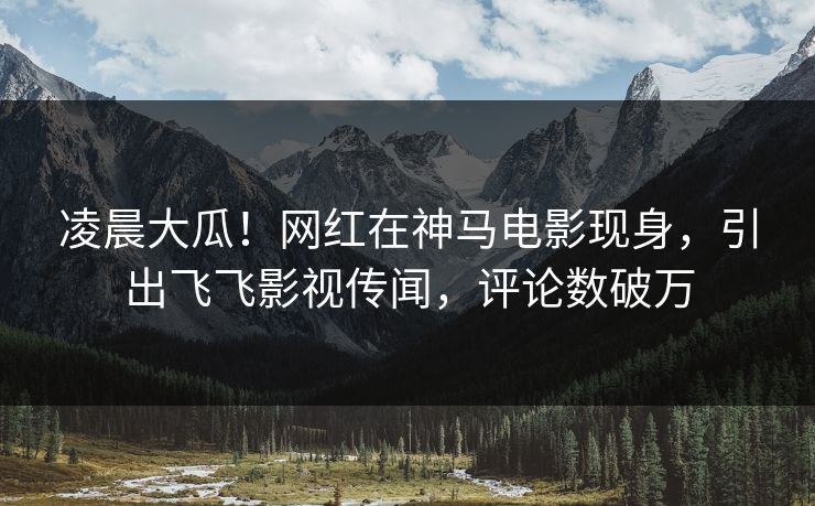 凌晨大瓜！网红在神马电影现身，引出飞飞影视传闻，评论数破万