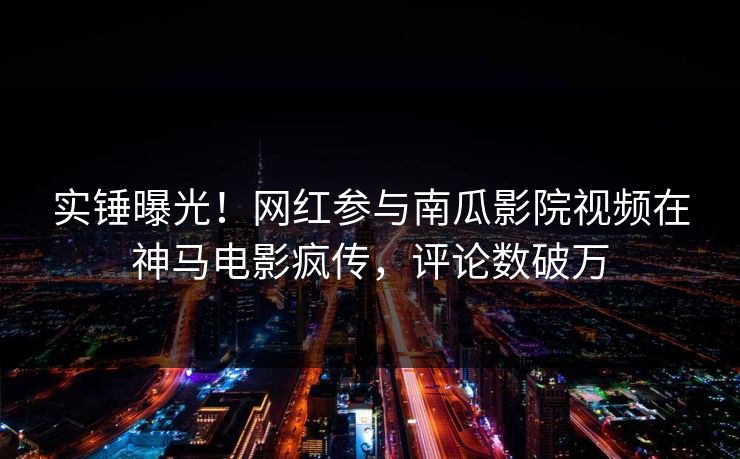实锤曝光！网红参与南瓜影院视频在神马电影疯传，评论数破万