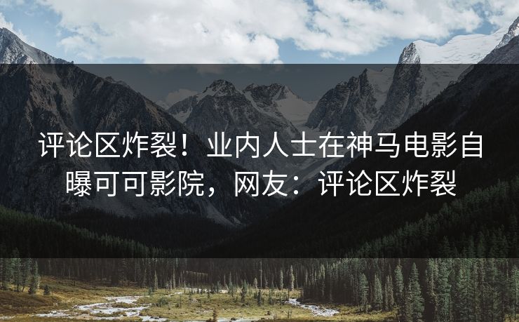 评论区炸裂！业内人士在神马电影自曝可可影院，网友：评论区炸裂
