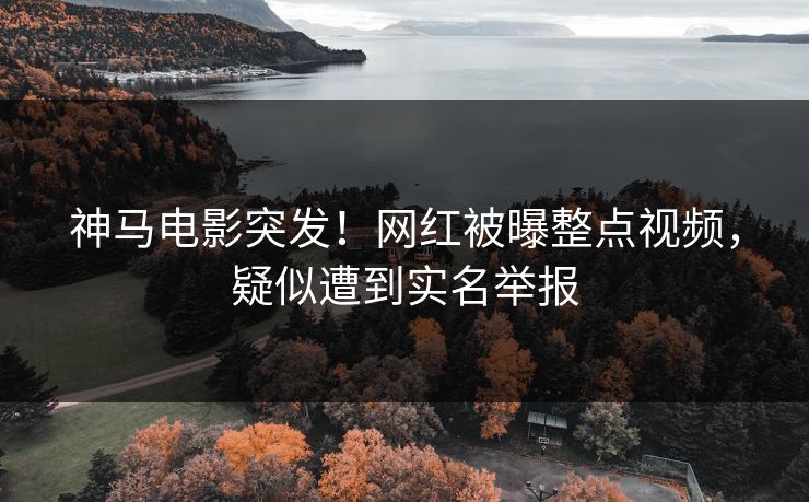 神马电影突发！网红被曝整点视频，疑似遭到实名举报