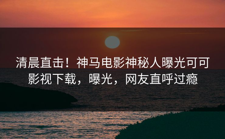 清晨直击！神马电影神秘人曝光可可影视下载，曝光，网友直呼过瘾