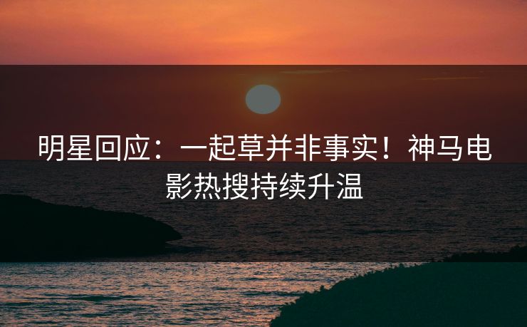 明星回应：一起草并非事实！神马电影热搜持续升温