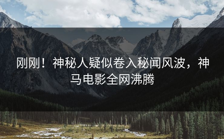 刚刚！神秘人疑似卷入秘闻风波，神马电影全网沸腾