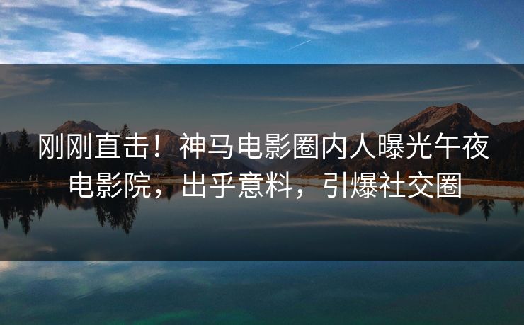 刚刚直击！神马电影圈内人曝光午夜电影院，出乎意料，引爆社交圈