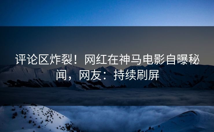 评论区炸裂！网红在神马电影自曝秘闻，网友：持续刷屏